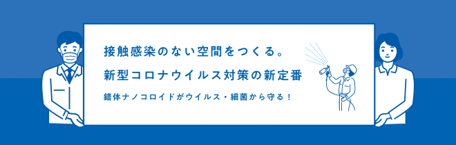 接触感染のない空間をつくる。新型コロナウイルス対策の新定番。錯体ナノコロイドがウイルス・細菌から守る！