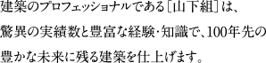 建築のプロフェッショナルである［山下組］は、驚異の実績数と豊富な経験・知識で、100年先の豊かな未来に残る建築を仕上げます。