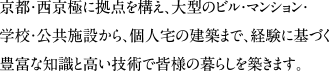 京都・西京極に拠点を構え、大型のビル・マンション・学校・公共施設から、個人宅の建築まで、経験に基づく豊富な知識と高い技術で皆様の暮らしを築きます。