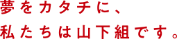 夢をカタチに、私たちは山下組です。